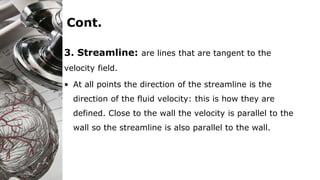 Cont.
3. Streamline: are lines that are tangent to the
velocity field.
• At all points the direction of the streamline is the
direction of the fluid velocity: this is how they are
defined. Close to the wall the velocity is parallel to the
wall so the streamline is also parallel to the wall.
 