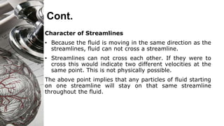 Cont.
Character of Streamlines
• Because the fluid is moving in the same direction as the
streamlines, fluid can not cross a streamline.
• Streamlines can not cross each other. If they were to
cross this would indicate two different velocities at the
same point. This is not physically possible.
The above point implies that any particles of fluid starting
on one streamline will stay on that same streamline
throughout the fluid.
 