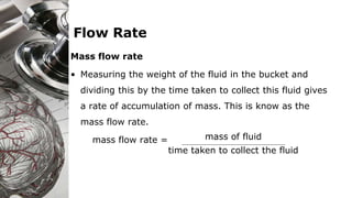 Flow Rate
Mass flow rate
• Measuring the weight of the fluid in the bucket and
dividing this by the time taken to collect this fluid gives
a rate of accumulation of mass. This is know as the
mass flow rate.
mass flow rate = mass of fluid
time taken to collect the fluid
 