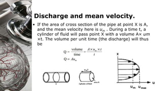 Discharge and mean velocity.
• If the area of cross section of the pipe at point X is A,
and the mean velocity here is um . During a time t, a
cylinder of fluid will pass point X with a volume A× um
×t. The volume per unit time (the discharge) will thus
be
 