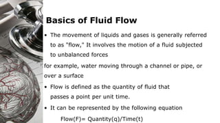 Basics of Fluid Flow
• The movement of liquids and gases is generally referred
to as "flow," It involves the motion of a fluid subjected
to unbalanced forces
for example, water moving through a channel or pipe, or
over a surface
• Flow is defined as the quantity of fluid that
passes a point per unit time.
• It can be represented by the following equation
Flow(F)= Quantity(q)/Time(t)
 