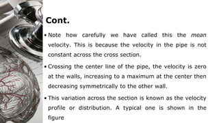 Cont.
• Note how carefully we have called this the mean
velocity. This is because the velocity in the pipe is not
constant across the cross section.
• Crossing the center line of the pipe, the velocity is zero
at the walls, increasing to a maximum at the center then
decreasing symmetrically to the other wall.
• This variation across the section is known as the velocity
profile or distribution. A typical one is shown in the
figure
 