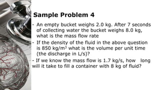 Sample Problem 4
- An empty bucket weighs 2.0 kg. After 7 seconds
of collecting water the bucket weighs 8.0 kg,
what is the mass flow rate
- If the density of the fluid in the above question
is 850 kg/m3 what is the volume per unit time
(the discharge in L/s)?
- If we know the mass flow is 1.7 kg/s, how long
will it take to fill a container with 8 kg of fluid?
 