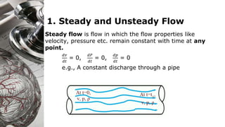 1. Steady and Unsteady Flow
Steady flow is flow in which the flow properties like
velocity, pressure etc. remain constant with time at any
point.
𝑑𝑣
𝑑𝑡
= 0,
𝑑𝑃
𝑑𝑡
= 0,
𝑑𝑝
𝑑𝑡
= 0
e.g., A constant discharge through a pipe
 