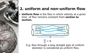 2. uniform and non-uniform flow
• Uniform flow is the flow in which velocity at a given
time of flow remains constant from section to
section.
𝑑𝑣
𝑑𝑠
= 0
E.g. flow through a long straight pipe of uniform
diameter is considered as uniform flow.
 