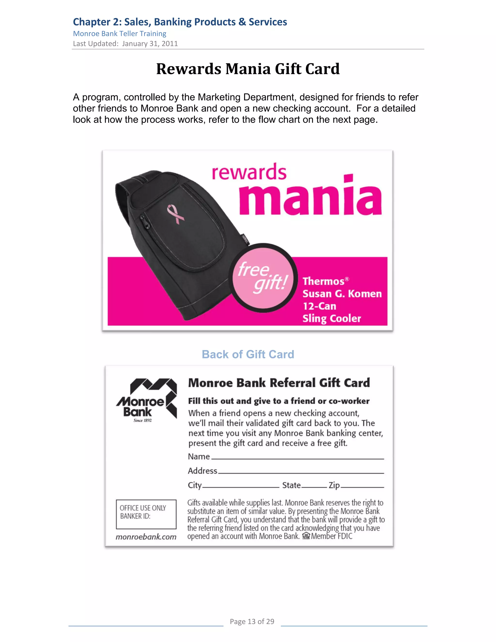 Chapter 2: Sales, Banking Products & Services
Monroe Bank Teller Training
Last Updated: January 31, 2011


                       Rewards Mania Gift Card
A program, controlled by the Marketing Department, designed for friends to refer
other friends to Monroe Bank and open a new checking account. For a detailed
look at how the process works, refer to the flow chart on the next page.




                                 Back of Gift Card




                                      Page 13 of 29
 