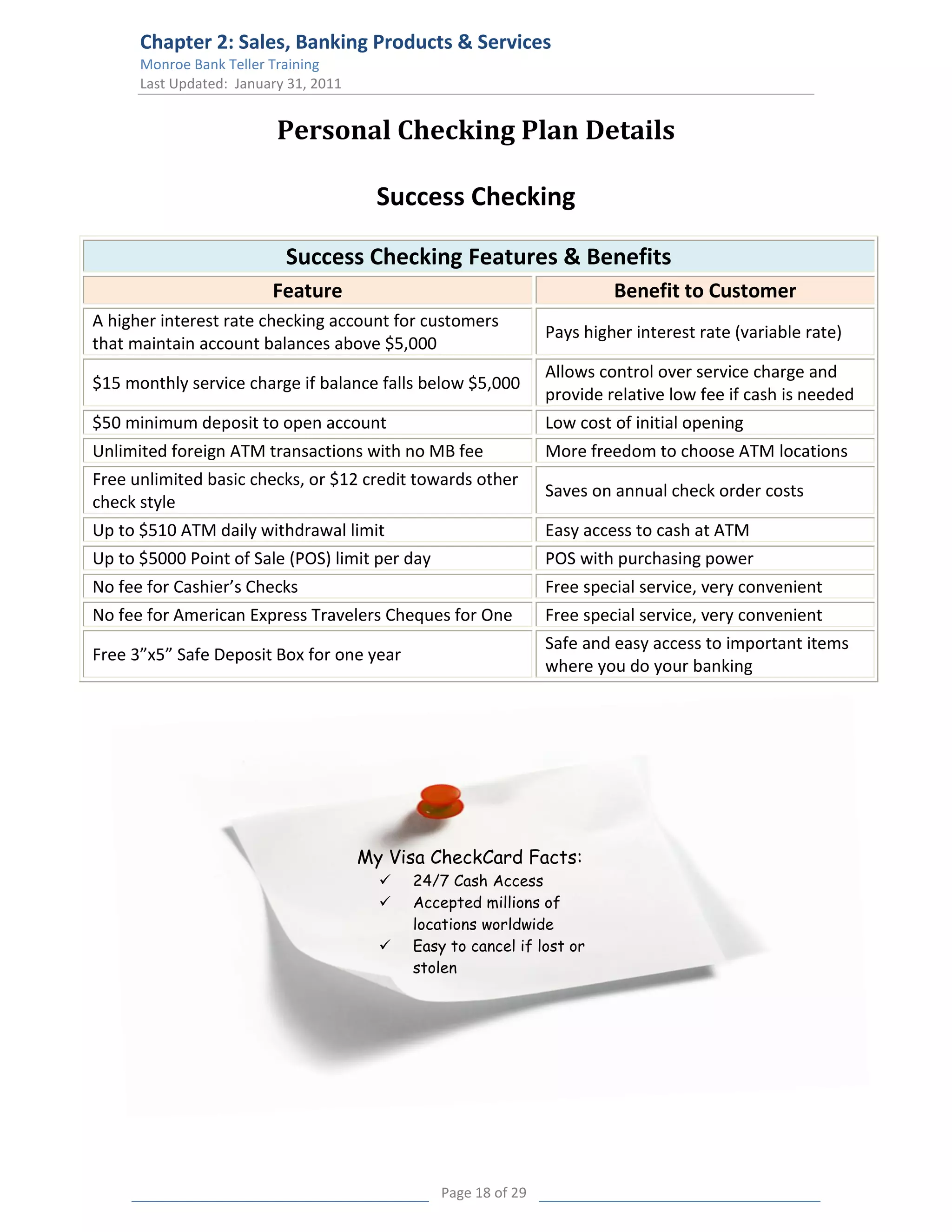 Chapter 2: Sales, Banking Products & Services
      Monroe Bank Teller Training
      Last Updated: January 31, 2011


                          Personal Checking Plan Details

                                         Success Checking

                           Success Checking Features & Benefits
                         Feature                                          Benefit to Customer
A higher interest rate checking account for customers
                                                                 Pays higher interest rate (variable rate)
that maintain account balances above $5,000
                                                                 Allows control over service charge and
$15 monthly service charge if balance falls below $5,000
                                                                 provide relative low fee if cash is needed
$50 minimum deposit to open account                              Low cost of initial opening
Unlimited foreign ATM transactions with no MB fee                More freedom to choose ATM locations
Free unlimited basic checks, or $12 credit towards other
                                                                 Saves on annual check order costs
check style
Up to $510 ATM daily withdrawal limit                            Easy access to cash at ATM
Up to $5000 Point of Sale (POS) limit per day                    POS with purchasing power
No fee for Cashier’s Checks                                      Free special service, very convenient
No fee for American Express Travelers Cheques for One            Free special service, very convenient
                                                                 Safe and easy access to important items
Free 3”x5” Safe Deposit Box for one year
                                                                 where you do your banking




                                       My Visa CheckCard Facts:
                                            24/7 Cash Access
                                            Accepted millions of
                                             locations worldwide
                                            Easy to cancel if lost or
                                             stolen




                                                 Page 18 of 29
 