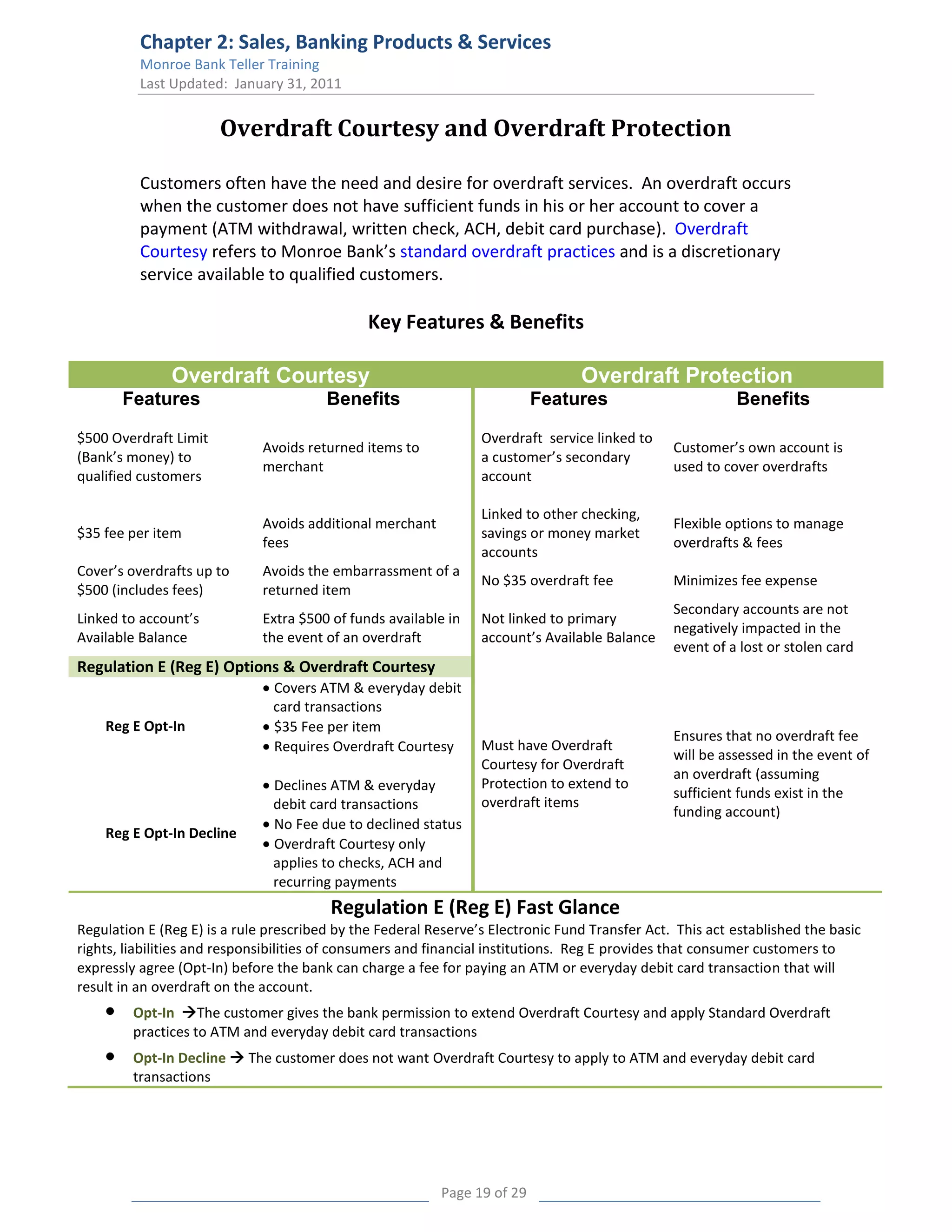 Chapter 2: Sales, Banking Products & Services
          Monroe Bank Teller Training
          Last Updated: January 31, 2011


                       Overdraft Courtesy and Overdraft Protection

          Customers often have the need and desire for overdraft services. An overdraft occurs
          when the customer does not have sufficient funds in his or her account to cover a
          payment (ATM withdrawal, written check, ACH, debit card purchase). Overdraft
          Courtesy refers to Monroe Bank’s standard overdraft practices and is a discretionary
          service available to qualified customers.

                                               Key Features & Benefits

               Overdraft Courtesy                                                Overdraft Protection
       Features                         Benefits                           Features                       Benefits

$500 Overdraft Limit                                             Overdraft service linked to
                              Avoids returned items to                                          Customer’s own account is
(Bank’s money) to                                                a customer’s secondary
                              merchant                                                          used to cover overdrafts
qualified customers                                              account

                                                                 Linked to other checking,
                              Avoids additional merchant                                        Flexible options to manage
$35 fee per item                                                 savings or money market
                              fees                                                              overdrafts & fees
                                                                 accounts
Cover’s overdrafts up to      Avoids the embarrassment of a
                                                                 No $35 overdraft fee           Minimizes fee expense
$500 (includes fees)          returned item
                                                                                                Secondary accounts are not
Linked to account’s           Extra $500 of funds available in   Not linked to primary
                                                                                                negatively impacted in the
Available Balance             the event of an overdraft          account’s Available Balance
                                                                                                event of a lost or stolen card
Regulation E (Reg E) Options & Overdraft Courtesy
                               Covers ATM & everyday debit
                               card transactions
    Reg E Opt-In               $35 Fee per item
                                                                                                Ensures that no overdraft fee
                               Requires Overdraft Courtesy       Must have Overdraft
                                                                                                will be assessed in the event of
                                                                 Courtesy for Overdraft
                                                                                                an overdraft (assuming
                               Declines ATM & everyday           Protection to extend to
                                                                                                sufficient funds exist in the
                               debit card transactions           overdraft items
                                                                                                funding account)
                               No Fee due to declined status
    Reg E Opt-In Decline
                               Overdraft Courtesy only
                               applies to checks, ACH and
                               recurring payments
                                         Regulation E (Reg E) Fast Glance
Regulation E (Reg E) is a rule prescribed by the Federal Reserve’s Electronic Fund Transfer Act. This act established the basic
rights, liabilities and responsibilities of consumers and financial institutions. Reg E provides that consumer customers to
expressly agree (Opt-In) before the bank can charge a fee for paying an ATM or everyday debit card transaction that will
result in an overdraft on the account.
         Opt-In The customer gives the bank permission to extend Overdraft Courtesy and apply Standard Overdraft
         practices to ATM and everyday debit card transactions
         Opt-In Decline  The customer does not want Overdraft Courtesy to apply to ATM and everyday debit card
         transactions




                                                           Page 19 of 29
 