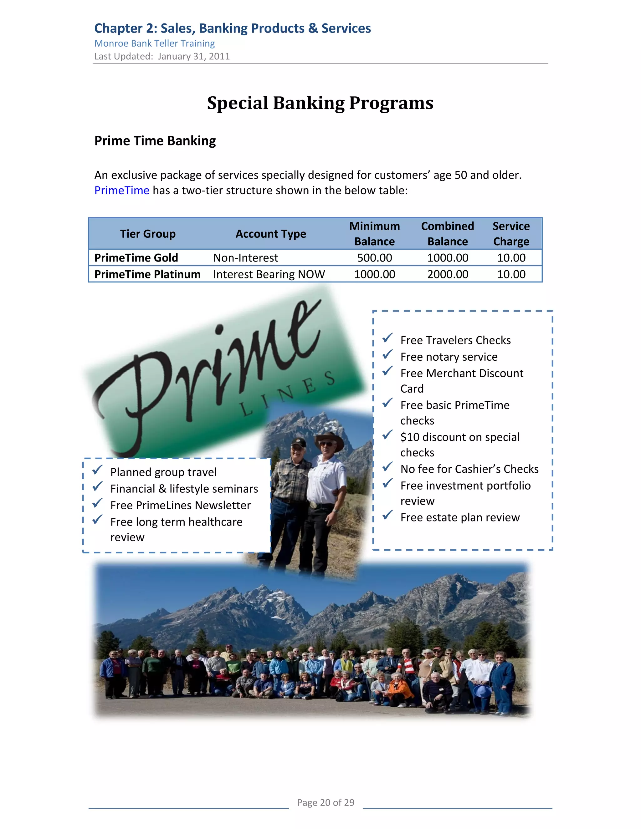 Chapter 2: Sales, Banking Products & Services
Monroe Bank Teller Training
Last Updated: January 31, 2011



                        Special Banking Programs
Prime Time Banking

An exclusive package of services specially designed for customers’ age 50 and older.
PrimeTime has a two-tier structure shown in the below table:

                                                      Minimum       Combined      Service
      Tier Group                 Account Type
                                                      Balance        Balance      Charge
PrimeTime Gold     Non-Interest                        500.00        1000.00       10.00
PrimeTime Platinum Interest Bearing NOW               1000.00        2000.00       10.00




                                                            Free Travelers Checks
                                                            Free notary service
                                                            Free Merchant Discount
                                                                Card
                                                               Free basic PrimeTime
                                                                checks
                                                               $10 discount on special
                                                                checks
   Planned group travel                                       No fee for Cashier’s Checks
   Financial & lifestyle seminars                             Free investment portfolio
   Free PrimeLines Newsletter                                  review
   Free long term healthcare                                  Free estate plan review
    review




                                           Page 20 of 29
 