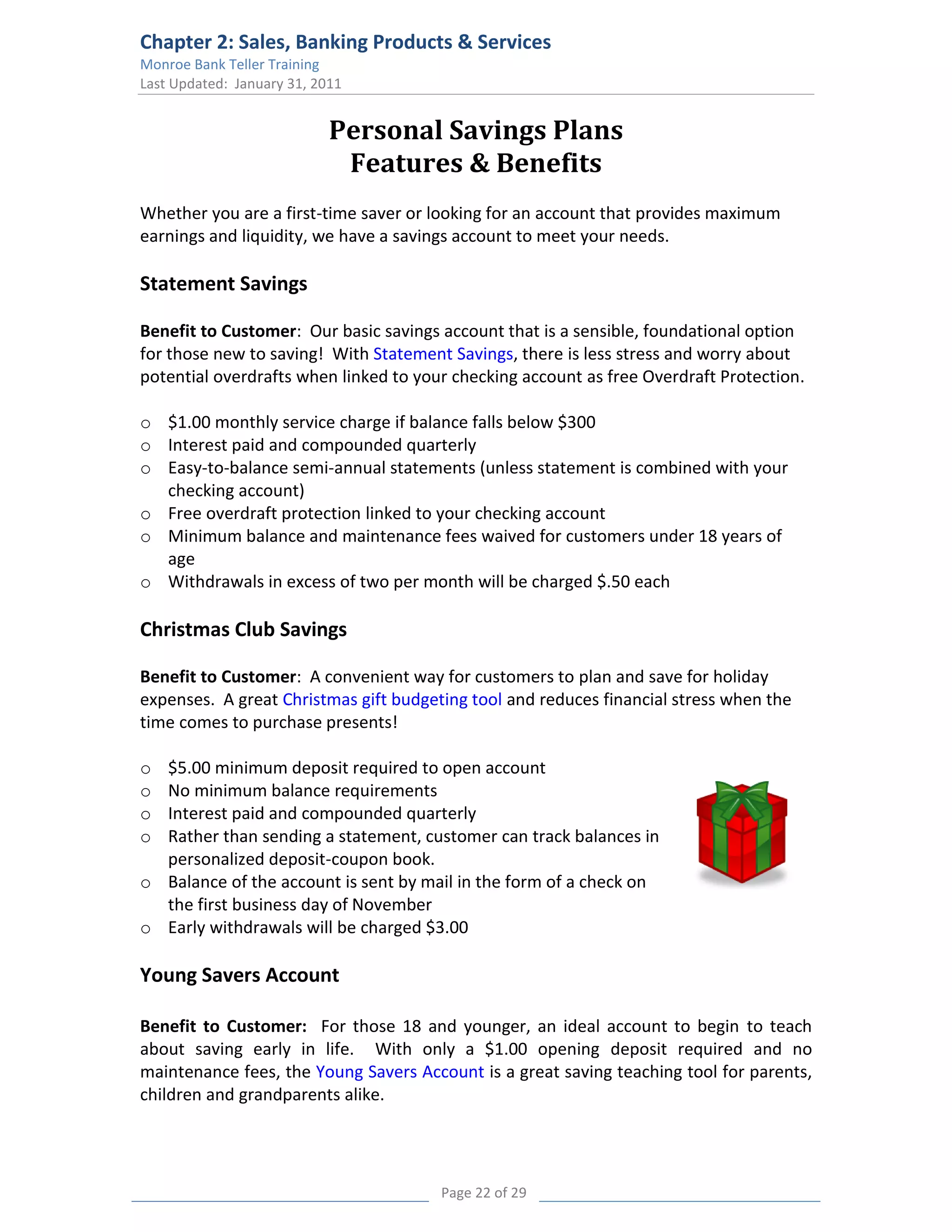 Chapter 2: Sales, Banking Products & Services
Monroe Bank Teller Training
Last Updated: January 31, 2011


                            Personal Savings Plans
                             Features & Benefits
Whether you are a first-time saver or looking for an account that provides maximum
earnings and liquidity, we have a savings account to meet your needs.

Statement Savings

Benefit to Customer: Our basic savings account that is a sensible, foundational option
for those new to saving! With Statement Savings, there is less stress and worry about
potential overdrafts when linked to your checking account as free Overdraft Protection.

o $1.00 monthly service charge if balance falls below $300
o Interest paid and compounded quarterly
o Easy-to-balance semi-annual statements (unless statement is combined with your
  checking account)
o Free overdraft protection linked to your checking account
o Minimum balance and maintenance fees waived for customers under 18 years of
  age
o Withdrawals in excess of two per month will be charged $.50 each

Christmas Club Savings

Benefit to Customer: A convenient way for customers to plan and save for holiday
expenses. A great Christmas gift budgeting tool and reduces financial stress when the
time comes to purchase presents!

o $5.00 minimum deposit required to open account
o No minimum balance requirements
o Interest paid and compounded quarterly
o Rather than sending a statement, customer can track balances in
  personalized deposit-coupon book.
o Balance of the account is sent by mail in the form of a check on
  the first business day of November
o Early withdrawals will be charged $3.00

Young Savers Account

Benefit to Customer: For those 18 and younger, an ideal account to begin to teach
about saving early in life. With only a $1.00 opening deposit required and no
maintenance fees, the Young Savers Account is a great saving teaching tool for parents,
children and grandparents alike.




                                       Page 22 of 29
 