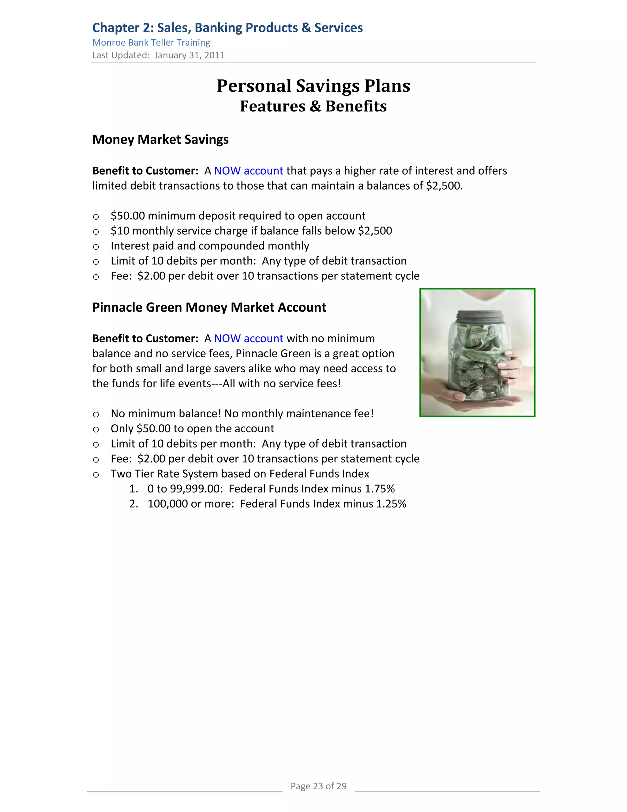 Chapter 2: Sales, Banking Products & Services
Monroe Bank Teller Training
Last Updated: January 31, 2011


                            Personal Savings Plans
                                 Features & Benefits
Money Market Savings

Benefit to Customer: A NOW account that pays a higher rate of interest and offers
limited debit transactions to those that can maintain a balances of $2,500.

o   $50.00 minimum deposit required to open account
o   $10 monthly service charge if balance falls below $2,500
o   Interest paid and compounded monthly
o   Limit of 10 debits per month: Any type of debit transaction
o   Fee: $2.00 per debit over 10 transactions per statement cycle

Pinnacle Green Money Market Account

Benefit to Customer: A NOW account with no minimum
balance and no service fees, Pinnacle Green is a great option
for both small and large savers alike who may need access to
the funds for life events---All with no service fees!

o   No minimum balance! No monthly maintenance fee!
o   Only $50.00 to open the account
o   Limit of 10 debits per month: Any type of debit transaction
o   Fee: $2.00 per debit over 10 transactions per statement cycle
o   Two Tier Rate System based on Federal Funds Index
       1. 0 to 99,999.00: Federal Funds Index minus 1.75%
       2. 100,000 or more: Federal Funds Index minus 1.25%




                                       Page 23 of 29
 