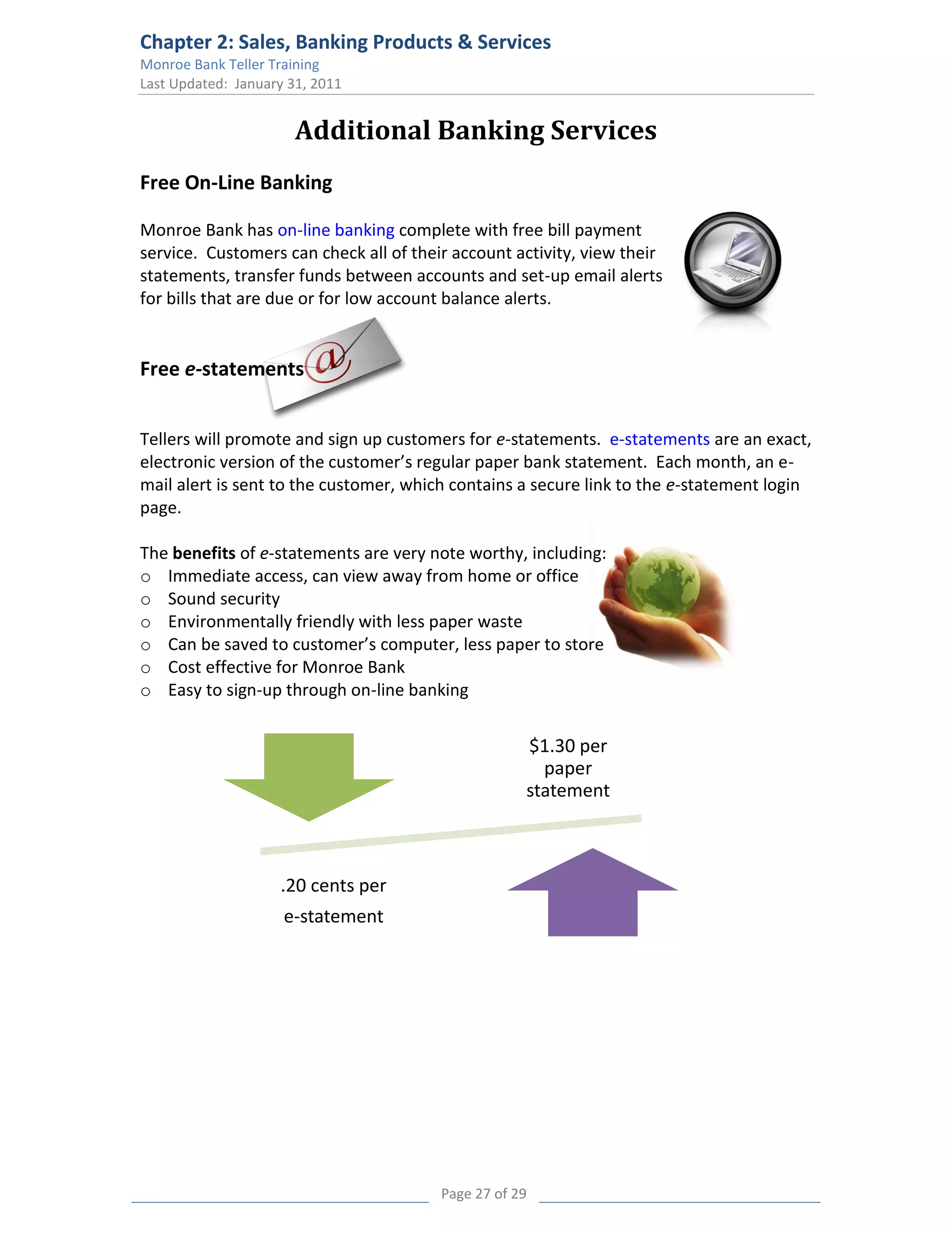 Chapter 2: Sales, Banking Products & Services
Monroe Bank Teller Training
Last Updated: January 31, 2011


                       Additional Banking Services
Free On-Line Banking

Monroe Bank has on-line banking complete with free bill payment
service. Customers can check all of their account activity, view their
statements, transfer funds between accounts and set-up email alerts
for bills that are due or for low account balance alerts.


Free e-statements


Tellers will promote and sign up customers for e-statements. e-statements are an exact,
electronic version of the customer’s regular paper bank statement. Each month, an e-
mail alert is sent to the customer, which contains a secure link to the e-statement login
page.

The benefits of e-statements are very note worthy, including:
o Immediate access, can view away from home or office
o Sound security
o Environmentally friendly with less paper waste
o Can be saved to customer’s computer, less paper to store
o Cost effective for Monroe Bank
o Easy to sign-up through on-line banking


                                                    $1.30 per
                                                      paper
                                                    statement



                    .20 cents per
                     e-statement




                                        Page 27 of 29
 