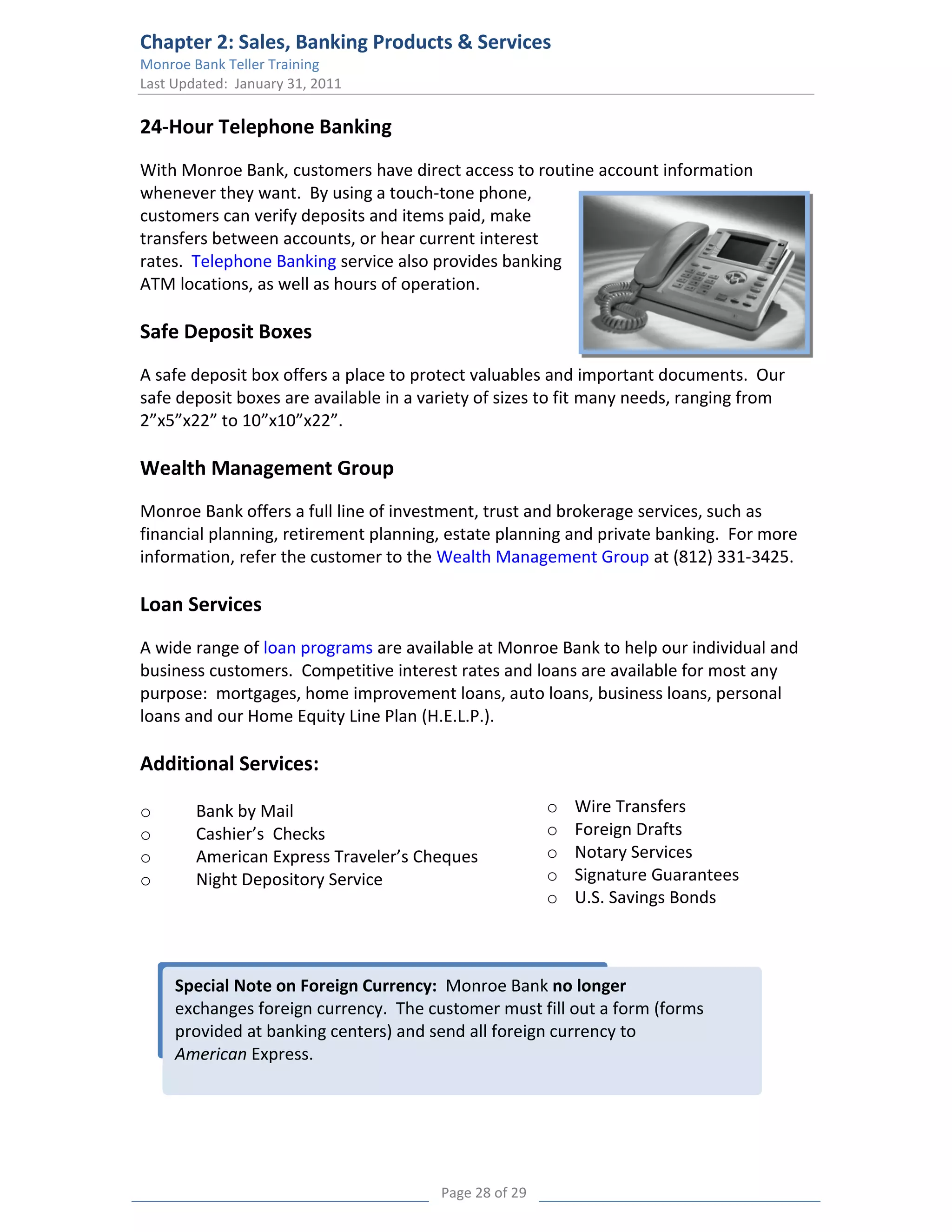 Chapter 2: Sales, Banking Products & Services
Monroe Bank Teller Training
Last Updated: January 31, 2011

24-Hour Telephone Banking
With Monroe Bank, customers have direct access to routine account information
whenever they want. By using a touch-tone phone,
customers can verify deposits and items paid, make
transfers between accounts, or hear current interest
rates. Telephone Banking service also provides banking
ATM locations, as well as hours of operation.

Safe Deposit Boxes
A safe deposit box offers a place to protect valuables and important documents. Our
safe deposit boxes are available in a variety of sizes to fit many needs, ranging from
2”x5”x22” to 10”x10”x22”.

Wealth Management Group
Monroe Bank offers a full line of investment, trust and brokerage services, such as
financial planning, retirement planning, estate planning and private banking. For more
information, refer the customer to the Wealth Management Group at (812) 331-3425.

Loan Services
A wide range of loan programs are available at Monroe Bank to help our individual and
business customers. Competitive interest rates and loans are available for most any
purpose: mortgages, home improvement loans, auto loans, business loans, personal
loans and our Home Equity Line Plan (H.E.L.P.).

Additional Services:

o       Bank by Mail                                    o   Wire Transfers
o       Cashier’s Checks                                o   Foreign Drafts
o       American Express Traveler’s Cheques             o   Notary Services
o       Night Depository Service                        o   Signature Guarantees
                                                        o   U.S. Savings Bonds



     Special Note on Foreign Currency: Monroe Bank no longer
     exchanges foreign currency. The customer must fill out a form (forms
     provided at banking centers) and send all foreign currency to
     American Express.




                                        Page 28 of 29
 