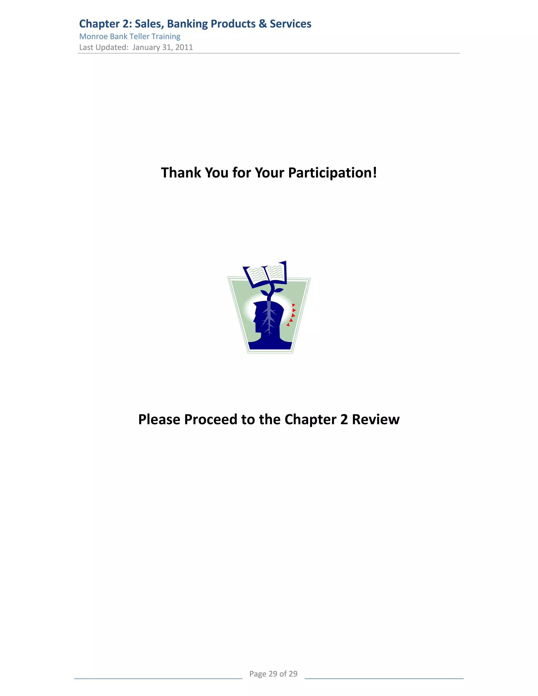 Chapter 2: Sales, Banking Products & Services
Monroe Bank Teller Training
Last Updated: January 31, 2011




                     Thank You for Your Participation!




               Please Proceed to the Chapter 2 Review




                                  Page 29 of 29
 