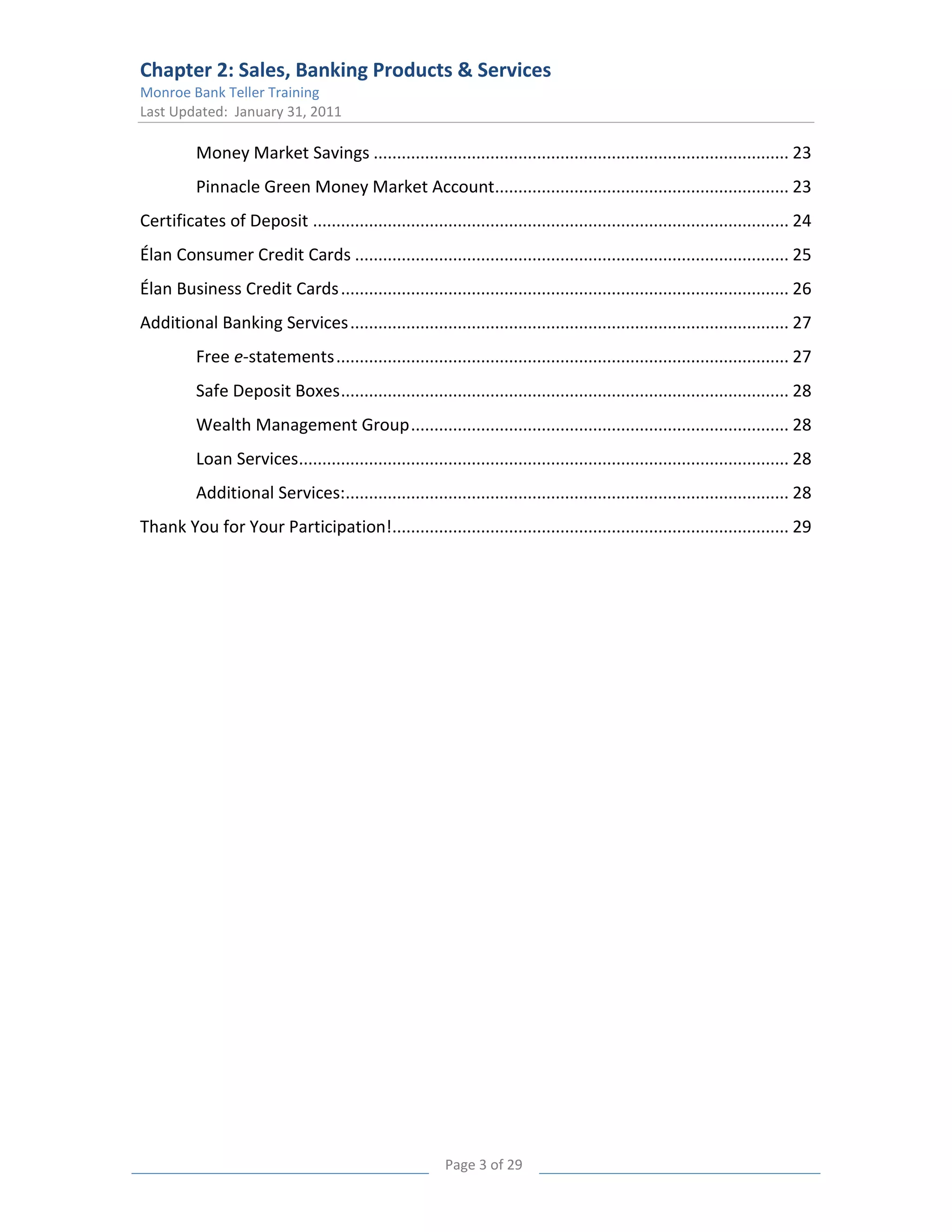 Chapter 2: Sales, Banking Products & Services
Monroe Bank Teller Training
Last Updated: January 31, 2011

          Money Market Savings ......................................................................................... 23
          Pinnacle Green Money Market Account............................................................... 23
Certificates of Deposit ...................................................................................................... 24
Élan Consumer Credit Cards ............................................................................................. 25
Élan Business Credit Cards ................................................................................................ 26
Additional Banking Services .............................................................................................. 27
          Free e-statements ................................................................................................. 27
          Safe Deposit Boxes ................................................................................................ 28
          Wealth Management Group ................................................................................. 28
          Loan Services......................................................................................................... 28
          Additional Services:............................................................................................... 28
Thank You for Your Participation!..................................................................................... 29




                                                          Page 3 of 29
 