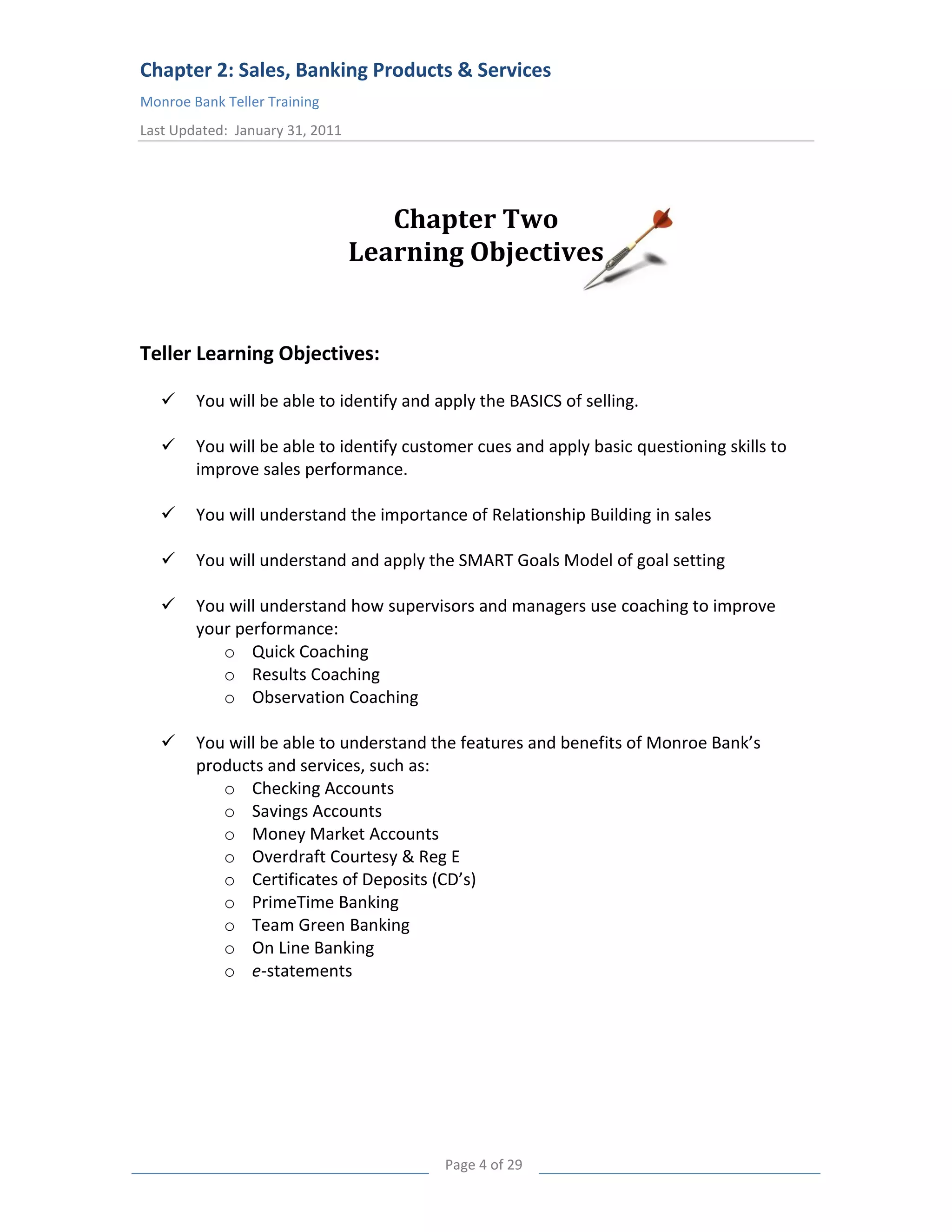 Chapter 2: Sales, Banking Products & Services
Monroe Bank Teller Training
Last Updated: January 31, 2011




                                    Chapter Two
                                 Learning Objectives


Teller Learning Objectives:

       You will be able to identify and apply the BASICS of selling.

       You will be able to identify customer cues and apply basic questioning skills to
        improve sales performance.

       You will understand the importance of Relationship Building in sales

       You will understand and apply the SMART Goals Model of goal setting

       You will understand how supervisors and managers use coaching to improve
        your performance:
           o Quick Coaching
           o Results Coaching
           o Observation Coaching

       You will be able to understand the features and benefits of Monroe Bank’s
        products and services, such as:
           o Checking Accounts
           o Savings Accounts
           o Money Market Accounts
           o Overdraft Courtesy & Reg E
           o Certificates of Deposits (CD’s)
           o PrimeTime Banking
           o Team Green Banking
           o On Line Banking
           o e-statements




                                          Page 4 of 29
 