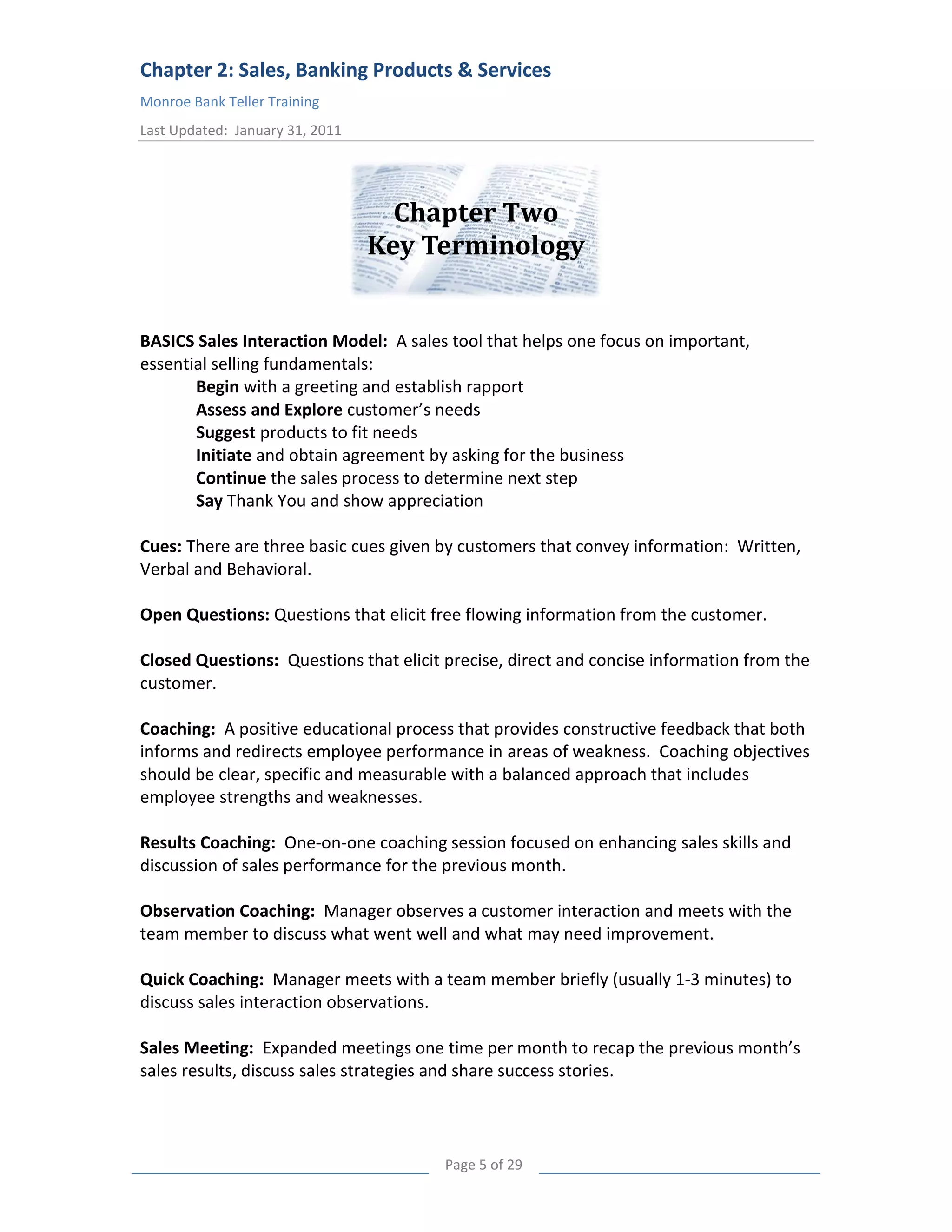 Chapter 2: Sales, Banking Products & Services
Monroe Bank Teller Training
Last Updated: January 31, 2011




                                   Chapter Two
                                 Key Terminology
Key terminology

BASICS Sales Interaction Model: A sales tool that helps one focus on important,
essential selling fundamentals:
       Begin with a greeting and establish rapport
       Assess and Explore customer’s needs
       Suggest products to fit needs
       Initiate and obtain agreement by asking for the business
       Continue the sales process to determine next step
       Say Thank You and show appreciation

Cues: There are three basic cues given by customers that convey information: Written,
Verbal and Behavioral.

Open Questions: Questions that elicit free flowing information from the customer.

Closed Questions: Questions that elicit precise, direct and concise information from the
customer.

Coaching: A positive educational process that provides constructive feedback that both
informs and redirects employee performance in areas of weakness. Coaching objectives
should be clear, specific and measurable with a balanced approach that includes
employee strengths and weaknesses.

Results Coaching: One-on-one coaching session focused on enhancing sales skills and
discussion of sales performance for the previous month.

Observation Coaching: Manager observes a customer interaction and meets with the
team member to discuss what went well and what may need improvement.

Quick Coaching: Manager meets with a team member briefly (usually 1-3 minutes) to
discuss sales interaction observations.

Sales Meeting: Expanded meetings one time per month to recap the previous month’s
sales results, discuss sales strategies and share success stories.



                                        Page 5 of 29
 