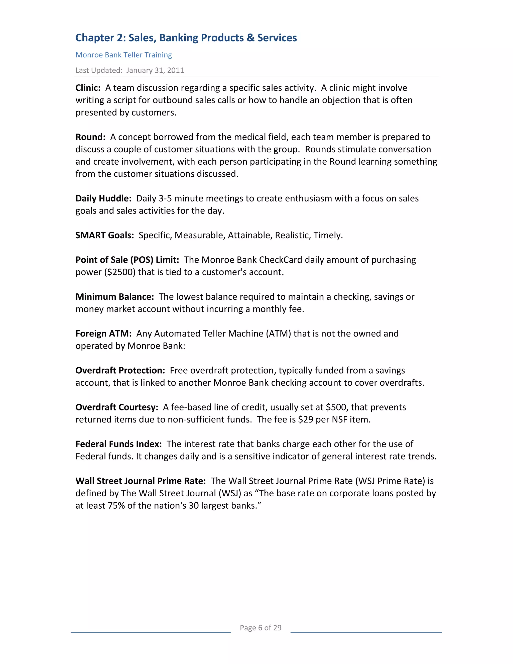 Chapter 2: Sales, Banking Products & Services
Monroe Bank Teller Training
Last Updated: January 31, 2011

Clinic: A team discussion regarding a specific sales activity. A clinic might involve
writing a script for outbound sales calls or how to handle an objection that is often
presented by customers.

Round: A concept borrowed from the medical field, each team member is prepared to
discuss a couple of customer situations with the group. Rounds stimulate conversation
and create involvement, with each person participating in the Round learning something
from the customer situations discussed.

Daily Huddle: Daily 3-5 minute meetings to create enthusiasm with a focus on sales
goals and sales activities for the day.

SMART Goals: Specific, Measurable, Attainable, Realistic, Timely.

Point of Sale (POS) Limit: The Monroe Bank CheckCard daily amount of purchasing
power ($2500) that is tied to a customer's account.

Minimum Balance: The lowest balance required to maintain a checking, savings or
money market account without incurring a monthly fee.

Foreign ATM: Any Automated Teller Machine (ATM) that is not the owned and
operated by Monroe Bank:

Overdraft Protection: Free overdraft protection, typically funded from a savings
account, that is linked to another Monroe Bank checking account to cover overdrafts.

Overdraft Courtesy: A fee-based line of credit, usually set at $500, that prevents
returned items due to non-sufficient funds. The fee is $29 per NSF item.

Federal Funds Index: The interest rate that banks charge each other for the use of
Federal funds. It changes daily and is a sensitive indicator of general interest rate trends.

Wall Street Journal Prime Rate: The Wall Street Journal Prime Rate (WSJ Prime Rate) is
defined by The Wall Street Journal (WSJ) as “The base rate on corporate loans posted by
at least 75% of the nation's 30 largest banks.”




                                          Page 6 of 29
 