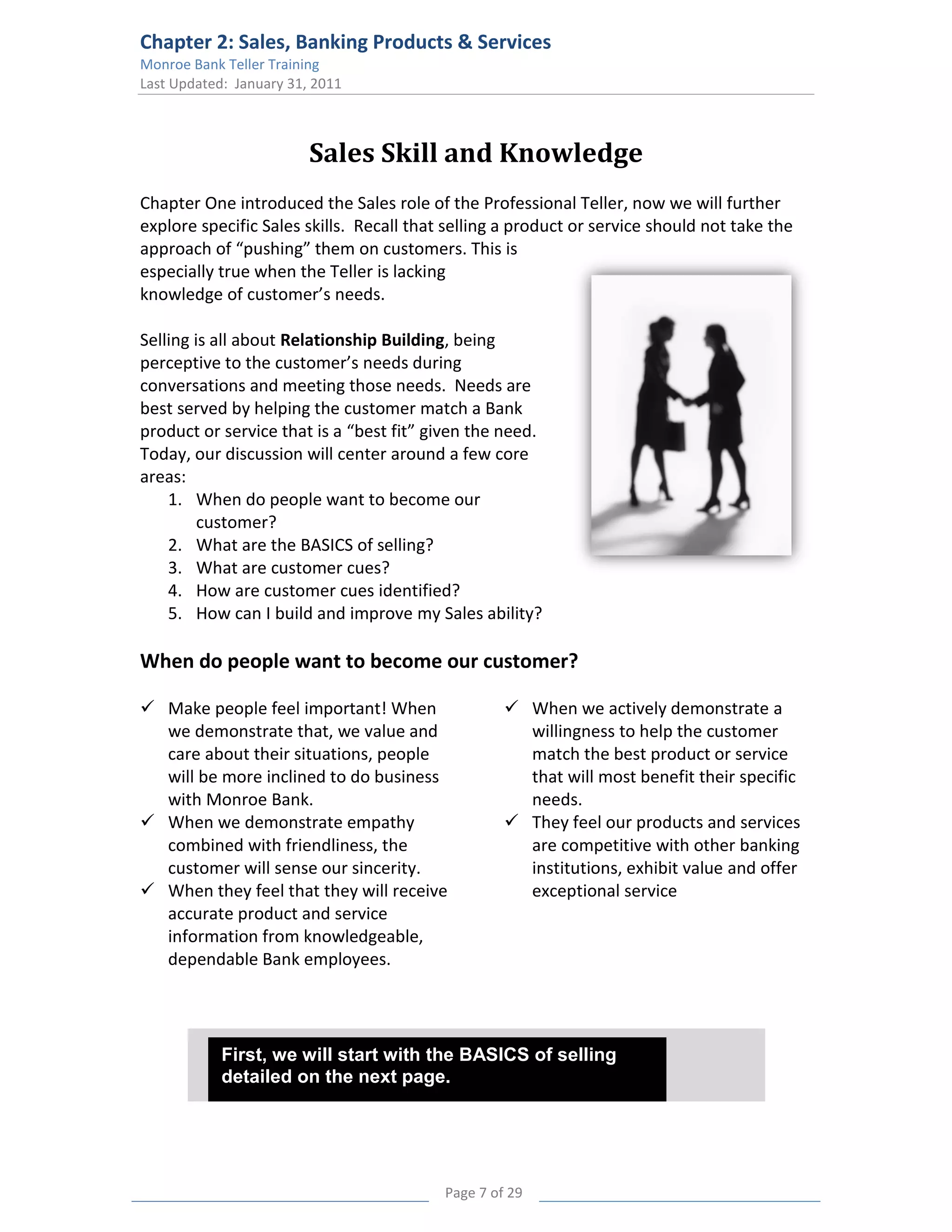Chapter 2: Sales, Banking Products & Services
Monroe Bank Teller Training
Last Updated: January 31, 2011



                         Sales Skill and Knowledge
Chapter One introduced the Sales role of the Professional Teller, now we will further
explore specific Sales skills. Recall that selling a product or service should not take the
approach of “pushing” them on customers. This is
especially true when the Teller is lacking
knowledge of customer’s needs.

Selling is all about Relationship Building, being
perceptive to the customer’s needs during
conversations and meeting those needs. Needs are
best served by helping the customer match a Bank
product or service that is a “best fit” given the need.
Today, our discussion will center around a few core
areas:
    1. When do people want to become our
         customer?
    2. What are the BASICS of selling?
    3. What are customer cues?
    4. How are customer cues identified?
    5. How can I build and improve my Sales ability?

When do people want to become our customer?

 Make people feel important! When                  When we actively demonstrate a
  we demonstrate that, we value and                  willingness to help the customer
  care about their situations, people                match the best product or service
  will be more inclined to do business               that will most benefit their specific
  with Monroe Bank.                                  needs.
 When we demonstrate empathy                       They feel our products and services
  combined with friendliness, the                    are competitive with other banking
  customer will sense our sincerity.                 institutions, exhibit value and offer
 When they feel that they will receive              exceptional service
  accurate product and service
  information from knowledgeable,
  dependable Bank employees.




            First, we will start with the BASICS of selling
            detailed on the next page.




                                          Page 7 of 29
 