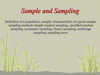 Sample and Sampling
Definition of a population, sample; characteristics of a good sample,
sampling methods-simple random sampling, stratified random
sampling, systematic sampling, cluster sampling, multistage
sampling, sampling error.
 