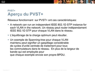 Presentation_ID 26
© 2008 Cisco Systems, Inc. All rights reserved. Cisco Confidential
PVST+
Aperçu du PVST+
Réseaux fonctionnant sur PVST+ ont ces caractéristiques:
 A network can run an independent IEEE 802.1D STP instance for
each VLAN in the network. Un réseau peut rouler indépendament
IEEE 802.1D STP pour chaque VLAN dans le réseau.
 L'équilibrage de la charge optimum peut résulter.
 Un exemple de Spanning-tree pour chaque VLAN
maintenu peut signifier un gaspillage considérable
de cycles d'unité centrale de traitement pour tous
les commutateurs dans le réseau. En plus de la largeur de
bande qui est employée pour
que chaque exemple envoie son propre BPDU.
 