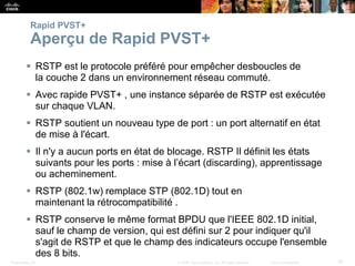 Presentation_ID 30
© 2008 Cisco Systems, Inc. All rights reserved. Cisco Confidential
Rapid PVST+
Aperçu de Rapid PVST+
 RSTP est le protocole préféré pour empêcher desboucles de
la couche 2 dans un environnement réseau commuté.
 Avec rapide PVST+ , une instance séparée de RSTP est exécutée
sur chaque VLAN.
 RSTP soutient un nouveau type de port : un port alternatif en état
de mise à l'écart.
 Il n'y a aucun ports en état de blocage. RSTP Il définit les états
suivants pour les ports : mise à l’écart (discarding), apprentissage
ou acheminement.
 RSTP (802.1w) remplace STP (802.1D) tout en
maintenant la rétrocompatibilité .
 RSTP conserve le même format BPDU que l'IEEE 802.1D initial,
sauf le champ de version, qui est défini sur 2 pour indiquer qu'il
s'agit de RSTP et que le champ des indicateurs occupe l'ensemble
des 8 bits.
 