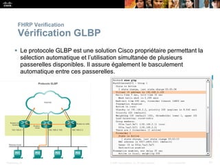 Presentation_ID 57
© 2008 Cisco Systems, Inc. All rights reserved. Cisco Confidential
FHRP Verification
Vérification GLBP
 Le protocole GLBP est une solution Cisco propriétaire permettant la
sélection automatique et l’utilisation simultanée de plusieurs
passerelles disponibles. Il assure également le basculement
automatique entre ces passerelles.
 
