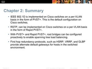 Presentation_ID 59
© 2008 Cisco Systems, Inc. All rights reserved. Cisco Confidential
Chapter 2: Summary
 IEEE 802.1D is implemented on Cisco switches on a per-VLAN
basis in the form of PVST+. This is the default configuration on
Cisco switches.
 RSTP, can be implemented on Cisco switches on a per-VLAN basis
in the form of Rapid PVST+.
 With PVST+ and Rapid PVST+, root bridges can be configured
proactively to enable spanning tree load balancing.
 First hop redundancy protocols, such as HSRP, VRRP, and GLBP
provide alternate default gateways for hosts in the switched
environment.
 