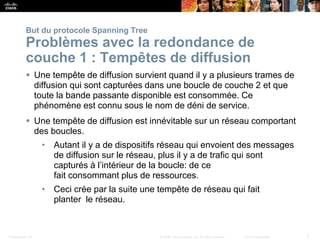 Presentation_ID 7
© 2008 Cisco Systems, Inc. All rights reserved. Cisco Confidential
But du protocole Spanning Tree
Problèmes avec la redondance de
couche 1 : Tempêtes de diffusion
 Une tempête de diffusion survient quand il y a plusieurs trames de
diffusion qui sont capturées dans une boucle de couche 2 et que
toute la bande passante disponible est consommée. Ce
phénomène est connu sous le nom de déni de service.
 Une tempête de diffusion est innévitable sur un réseau comportant
des boucles.
• Autant il y a de dispositifs réseau qui envoient des messages
de diffusion sur le réseau, plus il y a de trafic qui sont
capturés à l’intérieur de la boucle: de ce
fait consommant plus de ressources.
• Ceci crée par la suite une tempête de réseau qui fait
planter le réseau.
 