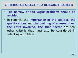 CRITERIA FOR SELECTING A RESEARCH PROBLEM
• Too narrow or too vague problems should be
avoided
• In general, the importance of the subject, the
qualifications and the training of a researcher,
the costs involved, the time factor are few
other criteria that must also be considered in
selecting a problem.
11
 