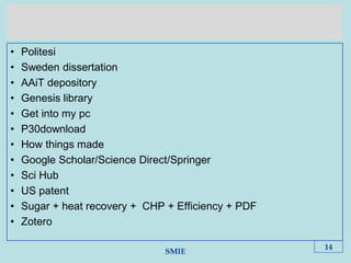 SMIE
• Politesi
• Sweden dissertation
• AAiT depository
• Genesis library
• Get into my pc
• P30download
• How things made
• Google Scholar/Science Direct/Springer
• Sci Hub
• US patent
• Sugar + heat recovery + CHP + Efficiency + PDF
• Zotero
14
 