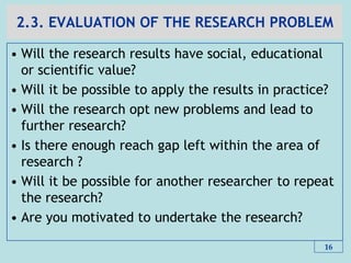 2.3. EVALUATION OF THE RESEARCH PROBLEM
• Will the research results have social, educational
or scientific value?
• Will it be possible to apply the results in practice?
• Will the research opt new problems and lead to
further research?
• Is there enough reach gap left within the area of
research ?
• Will it be possible for another researcher to repeat
the research?
• Are you motivated to undertake the research?
16
 