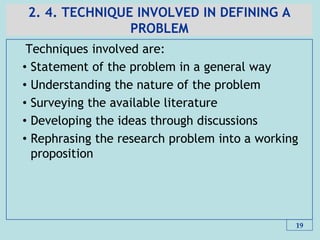 2. 4. TECHNIQUE INVOLVED IN DEFINING A
PROBLEM
Techniques involved are:
• Statement of the problem in a general way
• Understanding the nature of the problem
• Surveying the available literature
• Developing the ideas through discussions
• Rephrasing the research problem into a working
proposition
19
 
