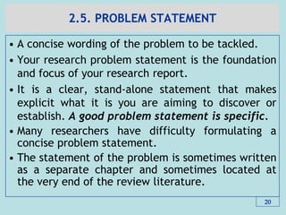2.5. PROBLEM STATEMENT
• A concise wording of the problem to be tackled.
• Your research problem statement is the foundation
and focus of your research report.
• It is a clear, stand‐alone statement that makes
explicit what it is you are aiming to discover or
establish. A good problem statement is specific.
• Many researchers have difficulty formulating a
concise problem statement.
• The statement of the problem is sometimes written
as a separate chapter and sometimes located at
the very end of the review literature.
20
 