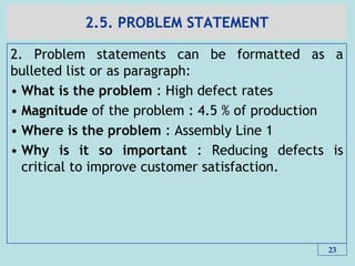 2.5. PROBLEM STATEMENT
2. Problem statements can be formatted as a
bulleted list or as paragraph:
• What is the problem : High defect rates
• Magnitude of the problem : 4.5 % of production
• Where is the problem : Assembly Line 1
• Why is it so important : Reducing defects is
critical to improve customer satisfaction.
23
 