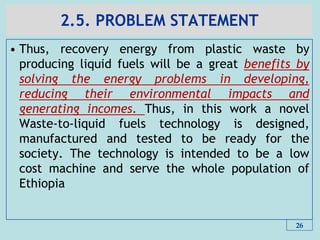 2.5. PROBLEM STATEMENT
• Thus, recovery energy from plastic waste by
producing liquid fuels will be a great benefits by
solving the energy problems in developing,
reducing their environmental impacts and
generating incomes. Thus, in this work a novel
Waste-to-liquid fuels technology is designed,
manufactured and tested to be ready for the
society. The technology is intended to be a low
cost machine and serve the whole population of
Ethiopia
26
 