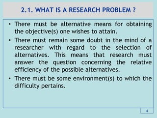 2.1. WHAT IS A RESEARCH PROBLEM ?
• There must be alternative means for obtaining
the objective(s) one wishes to attain.
• There must remain some doubt in the mind of a
researcher with regard to the selection of
alternatives. This means that research must
answer the question concerning the relative
efficiency of the possible alternatives.
• There must be some environment(s) to which the
difficulty pertains.
4
 
