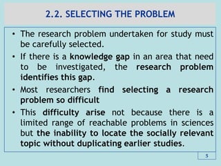 2.2. SELECTING THE PROBLEM
• The research problem undertaken for study must
be carefully selected.
• If there is a knowledge gap in an area that need
to be investigated, the research problem
identifies this gap.
• Most researchers find selecting a research
problem so difficult
• This difficulty arise not because there is a
limited range of reachable problems in sciences
but the inability to locate the socially relevant
topic without duplicating earlier studies.
5
 
