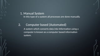 1. Manual System
In this type of a system all processes are done manually.
2. Computer based (Automated)
A system which converts data into Information using a
computer is known as a computer based information
system.
 