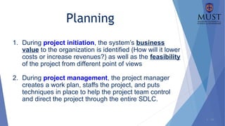1 - 16
1. During project initiation, the system’s business
value to the organization is identified (How will it lower
costs or increase revenues?) as well as the feasibility
of the project from different point of views
2. During project management, the project manager
creates a work plan, staffs the project, and puts
techniques in place to help the project team control
and direct the project through the entire SDLC.
Planning
 