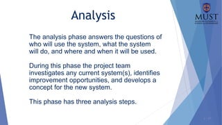 1 - 17
The analysis phase answers the questions of
who will use the system, what the system
will do, and where and when it will be used.
During this phase the project team
investigates any current system(s), identifies
improvement opportunities, and develops a
concept for the new system.
This phase has three analysis steps.
Analysis
 