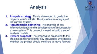 1 - 18
Analysis
1. Analysis strategy: This is developed to guide the
projects team’s efforts. This includes an analysis of
the current system.
2. Requirements gathering: The analysis of this
information leads to the development of a concept for
a new system. This concept is used to build a set of
analysis models.
3. System proposal: The proposal is presented to the
project sponsor and other key individuals who decide
whether the project should continue to move forward.
 