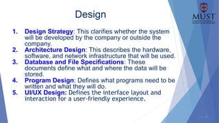 1 - 21
Design
1. Design Strategy: This clarifies whether the system
will be developed by the company or outside the
company.
2. Architecture Design: This describes the hardware,
software, and network infrastructure that will be used.
3. Database and File Specifications: These
documents define what and where the data will be
stored.
4. Program Design: Defines what programs need to be
written and what they will do.
5. UI/UX Design: Defines the interface layout and
interaction for a user-friendly experience.
 