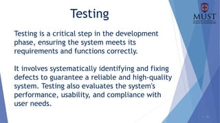 1 - 26
Testing
Testing is a critical step in the development
phase, ensuring the system meets its
requirements and functions correctly.
It involves systematically identifying and fixing
defects to guarantee a reliable and high-quality
system. Testing also evaluates the system's
performance, usability, and compliance with
user needs.
 