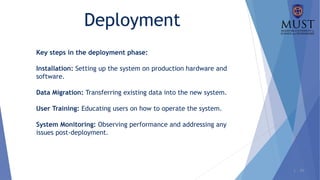 1 - 29
Deployment
Key steps in the deployment phase:
Installation: Setting up the system on production hardware and
software.
Data Migration: Transferring existing data into the new system.
User Training: Educating users on how to operate the system.
System Monitoring: Observing performance and addressing any
issues post-deployment.
 
