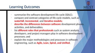 •
summarize the software development life cycle (SDLC);
•
compare and contrast categories of life cycle models, such as
waterfall, incremental, and iterative models;
•
describe the differences between software development phases,
activities, and deliverables;
•
list different roles that professionals such as system analysts,
developers, and project managers play in software development
processes; and
•
explain the major methodologies and processes in software
engineering, such as Agile, Lean, Spiral, and Unified.
Learning Outcomes
 
