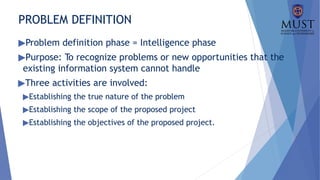 PROBLEM DEFINITION
▶Problem definition phase = Intelligence phase
▶Purpose: To recognize problems or new opportunities that the
existing information system cannot handle
▶Three activities are involved:
▶Establishing the true nature of the problem
▶Establishing the scope of the proposed project
▶Establishing the objectives of the proposed project.
 