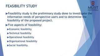 FEASIBILITY STUDY
▶Feasibility study is the preliminary study done to investigate the
information needs of perspective users and to determine the
feasibility of the proposed project.
▶Five aspects of feasibility:
▶Economic feasibility
▶Technical feasibility
▶Operational feasibility
▶Organizational feasibility
▶Social feasibility.
 