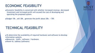 ECONOMIC FEASIBILITY
▶Economic feasibility is concerned with whether increased revenue, decreased
investment and increased profit will exceed the cost of developing and
operating the proposed system.
▶Budget 10k , sell 30k , generate the profit about 20k. > 70%
TECHNICAL FEASIBILITY
▶To determine the availability of required hardware and software to develop
information systems.
▶Resources – staffs , software / hardware.
▶Power bi, tableau (software)
 