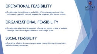 OPERATIONAL FEASIBILITY
▶To determine the willingness and ability of the management and other
end-users to operate, use and support the proposed information system.
ORGANIZATIONAL FEASIBILITY
▶To determine whether the proposed information system is able to support
the objectives of the organization and its strategic plans.
SOCIAL FEASIBILITY
▶To analyze whether the new system would change the way the end-users
socialize among themselves.
 